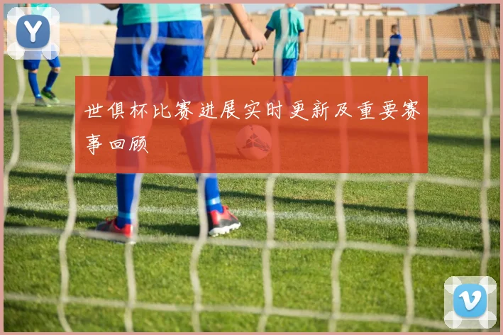 世俱杯比赛进展实时更新及重要赛事回顾