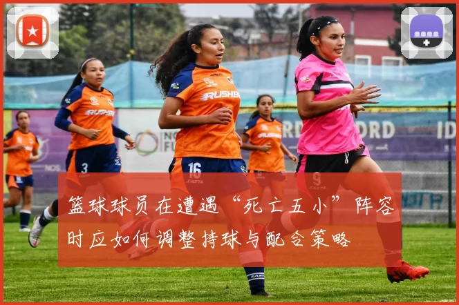 篮球球员在遭遇“死亡五小”阵容时应如何调整持球与配合策略