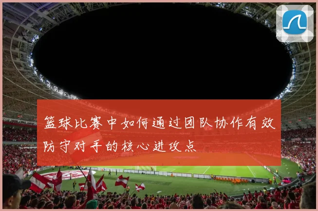 篮球比赛中如何通过团队协作有效防守对手的核心进攻点