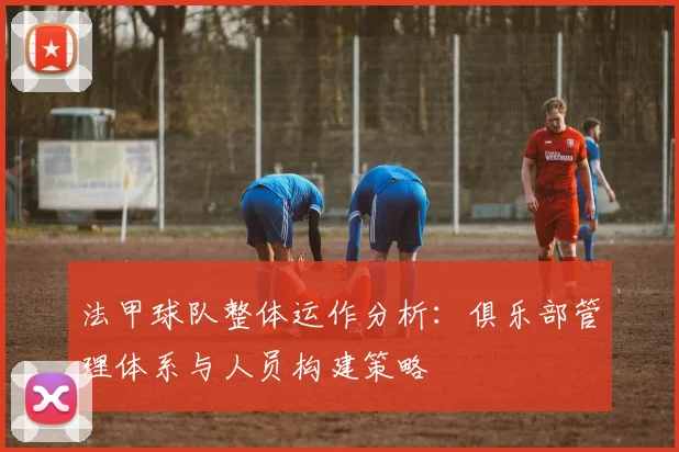 法甲球队整体运作分析：俱乐部管理体系与人员构建策略